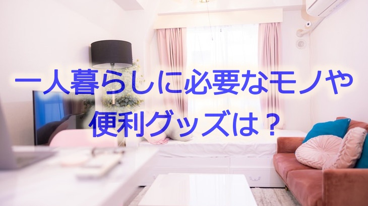 一人暮らしに必要なモノや便利グッズは？